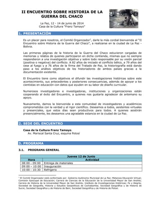 II EN
NCUENT
TRO SOB
BRE HIS
STORIA DE LA
GU
UERRA DEL CHA
D
ACO
La Paz, 12 - 14 de junio de 2014
P
4
e
Casa de la Cultu “Franz Tamayo”
a
ura
T

1. PRE
ESENTACI
IÓN
n
a
O
r
más cordial bienvenida al “II
Es un placer para nosotros, el Comité Organizador 1, darle la m
Encue
entro sobre Historia de la Guerra del Chaco” a realizars en la ciu
e
”,
se
udad de La Paz Bolivi
ia.
p
áginas de la historia de la Guer
d
rra del Chaco estuvier
ron cargada de
as
Las primeras pá
memorias y relatos de quienes particip
paron en dic
cha contiend mismas que no sie
da,
s
empre
ondieron a una investig
u
gación objet
tiva y sobre todo respo
e
onsable por su visión parcial
respo
(posit
tiva o negat
tiva) del con
nflicto. A 82 años de in
2
niciado el co
onflicto bélic a 79 año del
co,
os
cese al fuego y a 76 años de la firma del Tratad de Paz, la historiografía está d
a
do
dando
álisis objetivos de los historiado
es
paso a los aná
ores de am
mbos paíse gracias a la
docum
mentación existente.
e
ncuentro tie
ene como objetivos el difundir las investigac
s
ciones histó
óricas sobre este
El En
acont
tecimiento, sus anteced
dentes y po
osteriores co
onsecuencia además de apoyar a los
as,
cienti
istas en edu
ucación con datos que ayuden en s labor de d
a
su
diseño curricular.
erosos inve
estigadores e investigadoras, i nstituciones y organ
s
nizaciones están
Nume
coope
erando al éxito del Encuentro, a quienes no gustaría agradecer d anteman su
é
os
de
no
apoyo
o.
amos la bie
envenida a esta comun
nidad de in
nvestigadore y académ
es
micos
Nuevamente, da
comp
prometidos con la verda y el rigor científico. Deseamos a todos, asistentes virt
c
ad
r
tuales
y pre
esenciales, que estos días sean productiv
s
n
vos para t
todos. A quienes asis
stirán
prese
encialmente, les deseam una agr
mos
radable esta
ancia en la c
ciudad de La Paz.
a

2. SED DEL EN
DE
NCUENTR
RO
a
T
Casa de la Cultura Franz Tamayo.
Av Mariscal Santa Cruz, esquina Po
v.
S
otosí

3. PRO
OGRAMA
3.1.

PROGRAMA GENERAL

Hora
H
08:00 - 09:00
09:00 – 10:00
10:00 - 10:30
1

Jueve 12 de Ju
es
unio
Act
tividad
Entrega de materiales
E
m
Inauguración
I
Refrigerio
R

El Comité Organizador está conformad por: Gobier
é
e
do
rno Autónomo Municipal de L Paz; Metano Educación V
La
oia
Virtual;
Comisión Episcopal de Educación; Car
E
E
rrera de Ciencias de la Educ
cación de la U
Universidad Ma
ayor de San A
Andrés;
Carrera de Historia de la Universidad Mayor de San Andrés; Instit
a
M
tuto de Invest
tigaciones Históricas; Fe y A
Alegría;
Sociedad de Geografía, Historia y Est
d
tudios Geopolíticos de Coch abamba; Soci edad Geográfi
ica y de Histo
oria de
Sucre; Soc
ciedad Geográfica y de Historia de Beni; Soc
ciedad Geográ fica y de Histo
oria de Potosí.

 