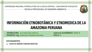 INFORMACIÓN ETNOBOTÁNICA Y ETNOMEDICA DE LA
AMAZONIA PERUANA
UNIVERSIDAD NACIONAL INTERCULTURAL DE LA SELVA CENTRAL “JUAN SANTOS ATAHUALPA”
ASIGNATURA: ECO FISIOLOGÍA VEGETAL
DOCENTE: Ing. GONZALES CUADRADO RICHARD
SEMESTRE ACADÉMICO: 2022-II
CICLO: V
ESTUDIANTES:
 HUAYTA SIMEÓN YORDAN BRAYAN
ESCUELA PROFESIONAL DE INGENERÍA AMBIENTAL
 