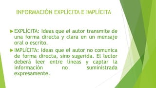 INFORMACIÓN EXPLÍCITA E IMPLÍCITA
EXPLÍCITA: Ideas que el autor transmite de
una forma directa y clara en un mensaje
oral o escrito.
IMPLÍCITA: Ideas que el autor no comunica
de forma directa, sino sugerida. El lector
deberá leer entre líneas y captar la
información no suministrada
expresamente.
 