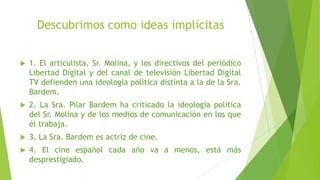 Descubrimos como ideas implícitas
 1. El articulista, Sr. Molina, y los directivos del periódico
Libertad Digital y del canal de televisión Libertad Digital
TV defienden una ideología política distinta a la de la Sra.
Bardem.
 2. La Sra. Pilar Bardem ha criticado la ideología política
del Sr. Molina y de los medios de comunicación en los que
él trabaja.
 3. La Sra. Bardem es actriz de cine.
 4. El cine español cada año va a menos, está más
desprestigiado.
 