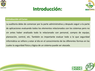 Introducción:
Introducción al Curso:

La auditoria debe de comenzar por la parte administrativa y después seguir a la parte
de aplicaciones evaluando todos los elementos relacionados con los sistemas pero no
sin antes haber analizado todo lo relacionado con personal, compra de equipo,
planeación, control, etc. También es importante evaluar todo a lo que seguridad
informática se refiere y estar al día en el conocimiento de las diferentes formas en las
cuales la seguridad física y lógica de un sistema puede ser atacada.
 