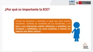 Informar a todos los actores
involucrados en el
quehacer educativo sobre
el nivel de logro
alcanzado por las IE y
estudiantes en las
capacidades evaluadas.
¿Por qué es importante la ECE?
Porque los directores y docentes, al igual que otros actores
educativos, recibirán los resultados de sus estudiantes, y en
base a esa información podrán reflexionar e identificar sus
fortalezas y debilidades, así como ayudarlos e reforzar los
aspectos que deben mejorar.
 