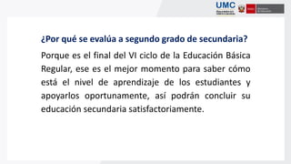 ¿Por qué se evalúa a segundo grado de secundaria?
Porque es el final del VI ciclo de la Educación Básica
Regular, ese es el mejor momento para saber cómo
está el nivel de aprendizaje de los estudiantes y
apoyarlos oportunamente, así podrán concluir su
educación secundaria satisfactoriamente.
 