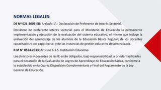 NORMAS LEGALES:
DS Nº 021-2007-ED: Artículo 1°.- Declaración de Preferente de Interés Sectorial.
Declárese de preferente interés sectorial para el Ministerio de Educación la permanente
implementación y ejecución de la evaluación del sistema educativo, el mismo que incluye la
evaluación del aprendizaje de los alumnos de la Educación Básica Regular; de los docentes
capacitados y por capacitarse; y de las instancias de gestión educativa descentralizada.
R.M N° 0554-2013: Artículo 6.1.5. Institución Educativa
Los directores y docentes de las IE están obligados, bajo responsabilidad, a brindar facilidades
para el desarrollo de la Evaluación de Logros de Aprendizaje de Educación Básica, conforme a
lo establecido en la Cuarta Disposición Complementaria y Final del Reglamento de la Ley
General de Educación.
 
