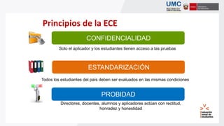 ESTANDARIZACIÓN
CONFIDENCIALIDAD
Principios de la ECE
PROBIDAD
Todos los estudiantes del país deben ser evaluados en las mismas condiciones
Solo el aplicador y los estudiantes tienen acceso a las pruebas
Directores, docentes, alumnos y aplicadores actúan con rectitud,
honradez y honestidad
 