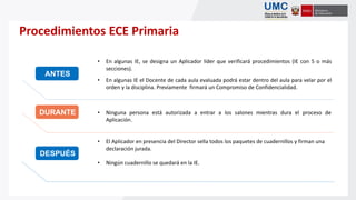 Procedimientos ECE Primaria
• Ninguna persona está autorizada a entrar a los salones mientras dura el proceso de
Aplicación.
• El Aplicador en presencia del Director sella todos los paquetes de cuadernillos y firman una
declaración jurada.
• Ningún cuadernillo se quedará en la IE.
• En algunas IE, se designa un Aplicador líder que verificará procedimientos (IE con 5 o más
secciones).
• En algunas IE el Docente de cada aula evaluada podrá estar dentro del aula para velar por el
orden y la disciplina. Previamente firmará un Compromiso de Confidencialidad.
ANTES
DESPUÉS
DURANTE
 