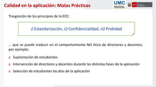 Calidad en la aplicación: Malas Prácticas
Trasgresión de los principios de la ECE:
… que se puede traducir en el comportamiento NO ético de directores y docentes,
por ejemplo:
Ø Suplantación de estudiantes
Ø Intervención de directores y docentes durante las distintas fases de la aplicación
Ø Selección de estudiantes los días de la aplicación
i) Estandarización, ii) Confidencialidad, iii) Probidad
 