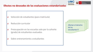 Efectos no deseados de las evaluaciones estandarizadas
Ø Selección de estudiantes (para matrícula)
Ø Reducción curricular
Ø Preocupación en las escuelas solo por la cohorte
(grado) de estudiantes evaluados
Ø Sobre entrenamiento a estudiantes
Afectan el derecho
de los
estudiantes!!!
 