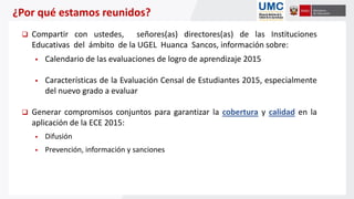 ¿Por qué estamos reunidos?
 Compartir con ustedes, señores(as) directores(as) de las Instituciones
Educativas del ámbito de la UGEL Huanca Sancos, información sobre:
 Calendario de las evaluaciones de logro de aprendizaje 2015
 Características de la Evaluación Censal de Estudiantes 2015, especialmente
del nuevo grado a evaluar
 Generar compromisos conjuntos para garantizar la cobertura y calidad en la
aplicación de la ECE 2015:
 Difusión
 Prevención, información y sanciones
 