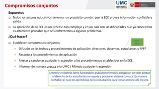 Compromisos conjuntos
Supuestos
 Todos los actores educativos tenemos un propósito común: que la ECE provea información confiable y
válida
 La aplicación de la ECE es un proceso tan complejo y en un país con las dificultades que ya conocemos
es altamente probable que nos enfrentemos a algunos problemas.
¿Qué hacer?
 Establecer compromisos conjuntos
 Difusión de las fechas y procedimientos de aplicación: directores, docentes, estudiantes y PPFF
 Respeto a los procedimientos de aplicación
 Alertar y sancionar cualquier trasgresión a los procedimientos establecidos en la ECE
 Informar de manera precisa a la UMC / Minedu cualquier trasgresión
Ustedes y Nosotros como funcionarios públicos tenemos la obligación de velar porque
el derecho de los estudiantes se respete y porque el sistema conozca (de manera
confiable) el nivel de aprendizaje de los estudiantes para tomar acciones de mejora.
Actor
clave
 