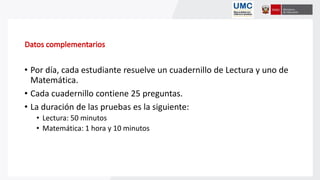 • Por día, cada estudiante resuelve un cuadernillo de Lectura y uno de
Matemática.
• Cada cuadernillo contiene 25 preguntas.
• La duración de las pruebas es la siguiente:
• Lectura: 50 minutos
• Matemática: 1 hora y 10 minutos
 