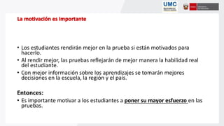 • Los estudiantes rendirán mejor en la prueba si están motivados para
hacerlo.
• Al rendir mejor, las pruebas reflejarán de mejor manera la habilidad real
del estudiante.
• Con mejor información sobre los aprendizajes se tomarán mejores
decisiones en la escuela, la región y el país.
Entonces:
• Es importante motivar a los estudiantes a poner su mayor esfuerzo en las
pruebas.
 