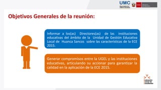 Objetivos Generales de la reunión:
Informar a los(as) Directores(as) de las instituciones
educativas del ámbito de la Unidad de Gestión Educativa
Local de Huanca Sancos sobre las características de la ECE
2015.
Generar compromisos entre la UGEL y las instituciones
educativas, articulando su accionar para garantizar la
calidad en la aplicación de la ECE 2015.
 