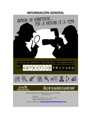 INFORMACIÓN GENERAL

EXPERTO PROFESIONAL UNIVERSITARIO EN DETECTIVE PRIVADO
CURSO 2013--‐2014
CENPROEX
Avda. Virgen de la Montaña, 15 – 10002 - Cáceres.
Teléfono +34927227377 - 927627196
Solicitar más información a: detectiveprivado@cenproex.com

 