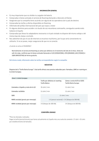 INFORMACIÓN GENERAL

•   Es muy importante que no olvides tu cargador de batería
•   Comprueba si tienes activado el servicio de Roaming llamando a Atención al Cliente.
•   Asegúrate que tu compañía tiene acuerdo con alguna de las operadoras de tu país de destino
•   Comprueba las tarifas y ofertas disponibles en Roaming
•   Infórmate del prefijo internacional del país que vayas a visitar
•   En algunos destinos para acceder a tu buzón de voz necesitaras contraseña, consíguela cuando estés
    todavía en España
•   Comprueba que llevas los adaptadores necesarios si el país visitado no dispone del mismo voltaje o del
    mismo tipo de clavija o enchufe.
•   Nos advierten de que el uso de Internet se encarece muchísimo, por lo que sería conveniente no
    utilizarlo. Si no se posee, mejor asegurarse de que no se conecte.

    ¿Cuándo se activa el ROAMING?

       Normalmente el servicio de Roaming se activa por defecto en el momento del alta de la línea. Antes de
       salir de viaje, confirma que lo tienes activado llamando al 123 (VODAFONE), 470 (ORANGE) ,622 (YOIGO) ó
       1004 (MOVISTAR) de forma gratuita.

    Del mismo modo, informarán sobre las tarifas correspondientes según la compañía:

                                                       MOVISTAR

    Dispone de la “Tarifa Diaria Europa”. Esta tarifa ofrece unos precios reducidos para llamadas y SMS en roaming en
    la Unión Europea.
    .

       Zona 1: Unión Europea
                                                 Tarifa por defecto en roaming       Llama o envía ALTA al 2255
                                                 Tarifa Básica                       Tarifa Diaria Europa

       Llamadas a España y resto de la UE        35 cént / min                       11 cént / min

       Llamadas recibidas                        11 cént / min                       11 cént / min

       SMS                                                                   11 cént / sms

       MMS enviado (precio por mensaje)                      1 € (precio nacional) + 3 € (bloque de 300 KB)

       MMS recibido (precio por mensaje)         3 € (bloque de 300 KB)              3 € (bloque de 300 KB)




                                                  COMPAÑÍA ORANGE

    *Para las llamadas realizadas:
    Pagas la tarifa (precio/minuto) que tienes actualmente en España más una cuota de conexión: 17 cént + 35 cént.
    por establecimiento de llamadas.
 