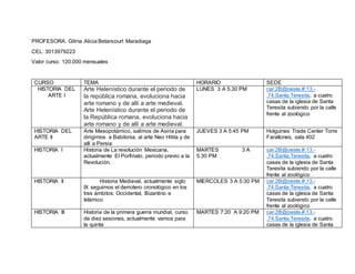 PROFESORA. Gilma Alicia Betancourt Maradiaga 
CEL: 3013979223 
Valor curso: 120.000 mensuales 
CURSO TEMA HORARIO SEDE 
HISTORIA DEL 
ARTE I 
Arte Helenístico durante el periodo de 
la república romana, evoluciona hacia 
arte romano y de allí a arte medieval. 
Arte Helenístico durante el periodo de 
la República romana, evoluciona hacia 
arte romano y de allí a arte medieval. 
LUNES 3 A 5.30 PM car.2B@oeste.#.13.- 
.74.Santa.Teresita, a cuatro 
casas de la iglesia de Santa 
Teresita subiendo por la calle 
frente al zoológico 
HISTORIA DEL 
ARTE II 
Arte Mesopotámico, salimos de Asiria para 
dirigirnos a Babilonia, al arte Neo Hitita y de 
allí a Persia 
JUEVES 3 A 5:45 PM Holguines Trade Center Torre 
Farallones, sala 402 
HISTORIA I Historia de La revolución Mexicana, 
actualmente El Porfiriato, periodo previo a la 
Revolución. 
MARTES 3 A 
5.30 PM 
car.2B@oeste.#.13.- 
.74.Santa.Teresita, a cuatro 
casas de la iglesia de Santa 
Teresita subiendo por la calle 
frente al zoológico 
HISTORIA II Historia Medieval, actualmente siglo 
IX seguimos el derrotero cronológico en los 
tres ámbitos: Occidental, Bizantino e 
Islámico 
MIERCOLES 3 A 5:30 PM car.2B@oeste.#.13.- 
.74.Santa.Teresita, a cuatro 
casas de la iglesia de Santa 
Teresita subiendo por la calle 
frente al zoológico 
HISTORIA III Historia de la primera guerra mundial, curso 
de diez sesiones, actualmente vamos para 
la quinta 
MARTES 7:20 A 9:20 PM car.2B@oeste.#.13.- 
.74.Santa.Teresita, a cuatro 
casas de la iglesia de Santa 
 