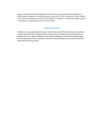 respecto una encuesta del 2001 revelada por el diario El Tiempo, indica que un 80% de la población se
declara católica, seguida por otros cultos de origen cristiano con un 11.5%, mientras que en menor medida
otra porción de los habitantes se identifica con el judaísmo, el rastafarismo, el islamismo, y algunos otros no
se identifican con religión alguna como los Siervos De Deva.



                                           PRINCIPALES CIUDADES

Colombia es un país mayoritariamente urbano, concentrando más del 70% de su población en las grandes
ciudades, especialmente en la Región Andina y en segundo plano la Región Caribe. Las 20 ciudades más
pobladas del país son: Bogotá, Medellín, Cali, Barranquilla, Cartagena de Indias, Cúcuta, Soledad, Ibagué,
Bucaramanga, Soacha, Pereira, Santa Marta, Villavicencio, Bello, Valledupar, San Juan de Pasto, Montería,
Manizales, Buenaventura y Neiva.
 