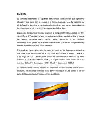BANDERA

La Bandera Nacional de la República de Colombia es el pabellón que representa
al país, y que junto con el escudo y el himno nacional, tiene la categoría de
símbolo patrio. Consiste en un rectángulo dividido en tres franjas coloreadas con
los colores primarios, ocupando la superior la mitad de éste.

El pabellón de Colombia tiene su origen en la composición tricolor creada en 1801
por el General Francisco de Miranda, quien describía en su diario militar el uso de
los   colores   primarios   como   bandera    para   representar   a   las   naciones
latinoamericanas que en aquel entonces estaban en proceso de independencia y
terminó representando a la Gran Colombia.1

Estos colores fueron adoptados de forma sucesiva por los Congresos de la Gran
Colombia, el 17 de diciembre de 1819, y de la República de la Nueva Granada, el
9 de mayo de 1834. La disposición actual de los mismos fue adoptada de forma
definitiva el 26 de noviembre de 1861, y su reglamentación dada por medio de los
decretos 861 del 17 de mayo de 1924 y 62 del 11 de enero de 1934.2

La bandera como símbolo nacional es empleada por el Gobierno e instituciones
estatales, con distintas variantes en su confección según el uso que se le dé por
parte de los cuerpos diplomáticos, civiles o militares.
 