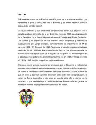 ESCUDO

El Escudo de armas de la República de Colombia es el emblema heráldico que
representa al país, y que junto con la bandera y el himno nacional, tiene la
categoría de símbolo patrio.1

El actual emblema y sus elementos constituyentes tienen sus orígenes en el
escudo aprobado por medio de la ley 3 del 9 de mayo de 1834, siendo presidente
de la República de la Nueva Granada el general Francisco de Paula Santander.
Los colores y la disposición de los mismos fueron adoptados y reafirmados
sucesivamente por varios decretos, particularmente los dictaminados el 17 de
mayo de 1924 y 11 de enero de 1934. Finalmente el escudo es reglamentado por
medio del decreto 3558 del 9 de noviembre de 1949, el cual además describe de
manera puntual la reproducción de la mayoría de sus partes. El escudo vigente en
la actualidad recoge tanto los elementos dictaminados en 1834 como los descritos
en 1924 y 1949, con sus respectivas mejoras estéticas.

El escudo como símbolo nacional es empleado por el Gobierno e instituciones
estatales, siendo las únicas instituciones que pueden ostentarlo de forma privativa.
En cuanto a su diseño existen diferentes versiones estilísticas, ya que a pesar de
que las leyes y decretos vigentes describen cómo debe ser su reproducción, lo
hacen de forma incompleta y sin tener en cuenta para ello la ciencia de la
heráldica, lo que ha dado lugar a ciertos vacíos que la comunidad en general ha
llenado de manera inapropiada dentro del dibujo del blasón.
 
