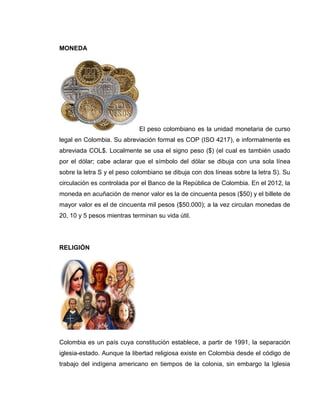 MONEDA




                             El peso colombiano es la unidad monetaria de curso
legal en Colombia. Su abreviación formal es COP (ISO 4217), e informalmente es
abreviada COL$. Localmente se usa el signo peso ($) (el cual es también usado
por el dólar; cabe aclarar que el símbolo del dólar se dibuja con una sola línea
sobre la letra S y el peso colombiano se dibuja con dos líneas sobre la letra S). Su
circulación es controlada por el Banco de la República de Colombia. En el 2012, la
moneda en acuñación de menor valor es la de cincuenta pesos ($50) y el billete de
mayor valor es el de cincuenta mil pesos ($50.000); a la vez circulan monedas de
20, 10 y 5 pesos mientras terminan su vida útil.




RELIGIÓN




Colombia es un país cuya constitución establece, a partir de 1991, la separación
iglesia-estado. Aunque la libertad religiosa existe en Colombia desde el código de
trabajo del indígena americano en tiempos de la colonia, sin embargo la Iglesia
 
