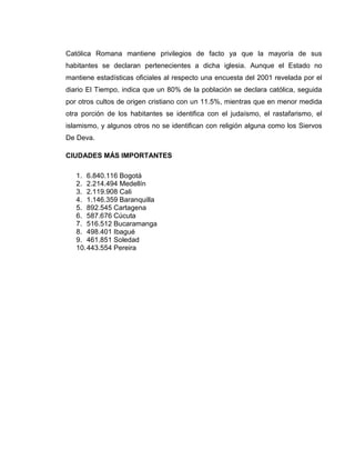 Católica Romana mantiene privilegios de facto ya que la mayoría de sus
habitantes se declaran pertenecientes a dicha iglesia. Aunque el Estado no
mantiene estadísticas oficiales al respecto una encuesta del 2001 revelada por el
diario El Tiempo, indica que un 80% de la población se declara católica, seguida
por otros cultos de origen cristiano con un 11.5%, mientras que en menor medida
otra porción de los habitantes se identifica con el judaísmo, el rastafarismo, el
islamismo, y algunos otros no se identifican con religión alguna como los Siervos
De Deva.

CIUDADES MÁS IMPORTANTES

   1. 6.840.116 Bogotá
   2. 2.214.494 Medellín
   3. 2.119.908 Cali
   4. 1.146.359 Baranquilla
   5. 892.545 Cartagena
   6. 587.676 Cúcuta
   7. 516.512 Bucaramanga
   8. 498.401 Ibagué
   9. 461.851 Soledad
   10. 443.554 Pereira
 