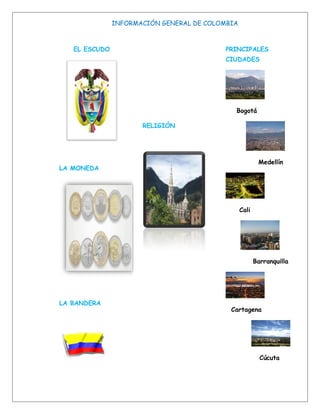 INFORMACIÓN GENERAL DE COLOMBIA



   EL ESCUDO                              PRINCIPALES
                                          CIUDADES




                                             Bogotá

                      RELIGIÓN




                                                         Medellín
LA MONEDA




                                                 Cali




                                                        Barranquilla




LA BANDERA
                                            Cartagena




                                                          Cúcuta
 