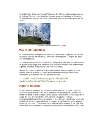 En el Quindío, departamento del Triángulo del Café y, más exactamente, en
el Valle de Cocora, crece la palma de cera, caracterizada por su fortaleza,
su longevidad y elevada estatura, puesto que alcanza los setenta metros de
altura.




                      Palma de cera del Quindío /Fot. paulhs


Música de Colombia
La cumbia tiene sus orígenes en las danzas de Guinea. Surge del sincretismo
musical y cultural de indígenas, africanos y europeos en la región del delta
del río Magdalena.
La cumbia combina aportes hispánicos, indígenas y africanos. Es interpretada
en grupos por parejas que bailan en círculo al son de la música de tambores
y gaitas, llevando en las manos una vela encendida.
Hoy en día, los aires vallenatos y el pop nacional son protagonistas de la
escena musical mundial. La música colombiana constituye un crisol de
tendencias y ritmos que no cesa de reinventarse.

La cumbia es el aire musical que ha identificado
tradicionalmente a Colombia frente al mundo.

Deporte nacional
El tejo, versión moderna del turmequé de los muiscas, era practicado ya
hace más de quinientos años en el altiplano cundiboyacense. Consistía en
lanzar un disco de oro llamado zepguagoscua y evolucionó con los siglos en el
juego del tejo practicado hoy en Colombia y sus países vecinos.
En la actualidad, consiste en introducir el tejo de hierro dentro de un círculo
metálico o bocín, en cuyos bordes se colocan pequeños sobres con pólvora,
llamados “mechas”. Quien logre hacer más explosiones gana la partida. Era
costumbre de los indígenas acompañar los partidos consumiendo chicha, una
 
