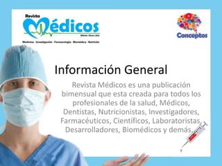 Información General
    Revista Médicos es una publicación
 bimensual que esta creada para todos los
    profesionales de la salud, Médicos,
  Dentistas, Nutricionistas, Investigadores,
 Farmacéuticos, Científicos, Laboratoristas,
  Desarrolladores, Biomédicos y demás...
 