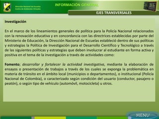 Dirección Nacional de Escuelas
                                       INFORMACIÓN GENERAL
      Centro de Ambientes Virtuales

                                                          EJES TRANSVERSALES

Investigación

En el marco de los lineamientos generales de política para la Policía Nacional relacionados
con la renovación educativa y en concordancia con las directrices establecidas por parte del
Ministerio de Educación, la Dirección Nacional de Escuelas estableció dentro de sus políticas
y estrategias la Política de Investigación para el Desarrollo Científico y Tecnológico a través
de las siguientes políticas y estrategias que deben involucrar al estudiante en forma activa y
positiva en el tema de la investigación a través de actividades como:

Fomento; desarrollar y fortalecer la actividad investigativa, mediante la elaboración de
ensayos o presentación de trabajos a través de los cuales se exponga la problemática en
materia de tránsito en el ámbito local (municipios o departamentos), o institucional (Policía
Nacional de Colombia), o caracterizado según condición del usuario (conductor, pasajero o
peatón), o según tipo de vehículo (automóvil, motocicleta) u otros.
 
