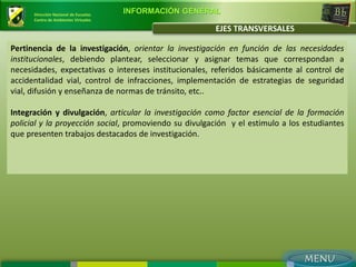 Dirección Nacional de Escuelas
                                       INFORMACIÓN GENERAL
      Centro de Ambientes Virtuales

                                                         EJES TRANSVERSALES

Pertinencia de la investigación, orientar la investigación en función de las necesidades
institucionales, debiendo plantear, seleccionar y asignar temas que correspondan a
necesidades, expectativas o intereses institucionales, referidos básicamente al control de
accidentalidad vial, control de infracciones, implementación de estrategias de seguridad
vial, difusión y enseñanza de normas de tránsito, etc..

Integración y divulgación, articular la investigación como factor esencial de la formación
policial y la proyección social, promoviendo su divulgación y el estimulo a los estudiantes
que presenten trabajos destacados de investigación.
 