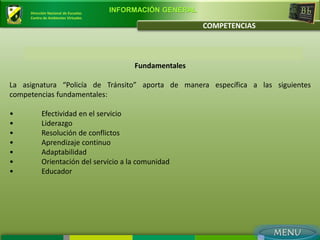 Dirección Nacional de Escuelas
                                      INFORMACIÓN GENERAL
     Centro de Ambientes Virtuales

                                                            COMPETENCIAS



                                           Fundamentales

La asignatura “Policía de Tránsito” aporta de manera específica a las siguientes
competencias fundamentales:

•          Efectividad en el servicio
•          Liderazgo
•          Resolución de conflictos
•          Aprendizaje continuo
•          Adaptabilidad
•          Orientación del servicio a la comunidad
•          Educador
 