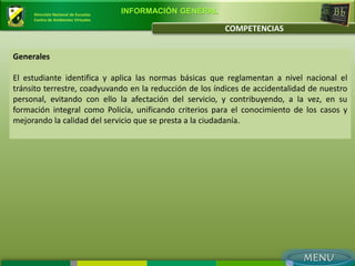 Dirección Nacional de Escuelas
                                      INFORMACIÓN GENERAL
     Centro de Ambientes Virtuales

                                                            COMPETENCIAS


Generales

El estudiante identifica y aplica las normas básicas que reglamentan a nivel nacional el
tránsito terrestre, coadyuvando en la reducción de los índices de accidentalidad de nuestro
personal, evitando con ello la afectación del servicio, y contribuyendo, a la vez, en su
formación integral como Policía, unificando criterios para el conocimiento de los casos y
mejorando la calidad del servicio que se presta a la ciudadanía.
 