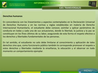 Dirección Nacional de Escuelas
                                       INFORMACIÓN GENERAL
      Centro de Ambientes Virtuales

                                                         EJES TRANSVERSALES


Derechos humanos

En concordancia con los lineamientos y aspectos contemplados en la Declaración Universal
de Derechos Humanos y en las normas y reglas establecidas en materia de Derecho
Internacional Humanitario, el estudiante debe conocer, asimilar y aplicar parámetros de
conducta en todas y cada una de sus actuaciones, donde la libertad, la justicia y la paz se
constituyan en los fines últimos de su labor, asegurando de esta forma el respeto efectivo a
los derechos y libertades fundamentales de las personas.

En tal sentido, el estudiante no solo debe limitarse al conocimiento y aplicación de tales
derechos sino que, como funcionario público también le corresponde promover el respeto a
estos derechos y libertades mediante la enseñanza, la educación y el observar en todo
momento un comportamiento ejemplar.
 