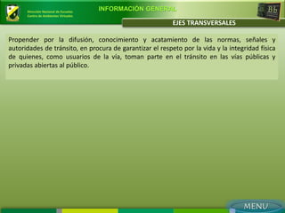 Dirección Nacional de Escuelas
                                       INFORMACIÓN GENERAL
      Centro de Ambientes Virtuales

                                                          EJES TRANSVERSALES

Propender por la difusión, conocimiento y acatamiento de las normas, señales y
autoridades de tránsito, en procura de garantizar el respeto por la vida y la integridad física
de quienes, como usuarios de la vía, toman parte en el tránsito en las vías públicas y
privadas abiertas al público.
 