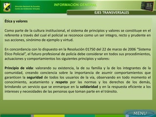 Dirección Nacional de Escuelas
                                       INFORMACIÓN GENERAL
      Centro de Ambientes Virtuales

                                                         EJES TRANSVERSALES

Ética y valores

Como parte de la cultura institucional, el sistema de principios y valores se constituye en el
referente a través del cual el policial se reconoce como un ser integro, recto y prudente en
sus acciones, sinónimo de ejemplo y virtud.

En concordancia con lo dispuesto en la Resolución 01750 del 22 de marzo de 2006 “Sistema
Ético Policial”, el futuro profesional de policía debe considerar en todos sus procedimientos,
actuaciones y comportamientos los siguientes principios y valores:

Principio de vida: valorando su existencia, la de su familia y la de los integrantes de la
comunidad, creando conciencia sobre la importancia de asumir comportamientos que
garanticen la seguridad de todos los usuarios de la vía, observando en todo momento el
conocimiento, acatamiento y respeto por las normas y los derechos de los demás,
brindando un servicio que se enmarque en la solidaridad y en la respuesta eficiente a los
intereses y necesidades de las personas que toman parte en el tránsito.
 
