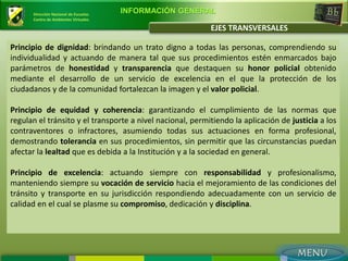Dirección Nacional de Escuelas
                                       INFORMACIÓN GENERAL
      Centro de Ambientes Virtuales

                                                           EJES TRANSVERSALES

Principio de dignidad: brindando un trato digno a todas las personas, comprendiendo su
individualidad y actuando de manera tal que sus procedimientos estén enmarcados bajo
parámetros de honestidad y transparencia que destaquen su honor policial obtenido
mediante el desarrollo de un servicio de excelencia en el que la protección de los
ciudadanos y de la comunidad fortalezcan la imagen y el valor policial.

Principio de equidad y coherencia: garantizando el cumplimiento de las normas que
regulan el tránsito y el transporte a nivel nacional, permitiendo la aplicación de justicia a los
contraventores o infractores, asumiendo todas sus actuaciones en forma profesional,
demostrando tolerancia en sus procedimientos, sin permitir que las circunstancias puedan
afectar la lealtad que es debida a la Institución y a la sociedad en general.

Principio de excelencia: actuando siempre con responsabilidad y profesionalismo,
manteniendo siempre su vocación de servicio hacia el mejoramiento de las condiciones del
tránsito y transporte en su jurisdicción respondiendo adecuadamente con un servicio de
calidad en el cual se plasme su compromiso, dedicación y disciplina.
 