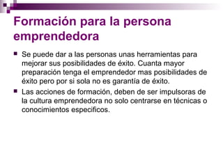 Formación para la persona 
emprendedora 
 Se puede dar a las personas unas herramientas para 
mejorar sus posibilidades de éxito. Cuanta mayor 
preparación tenga el emprendedor mas posibilidades de 
éxito pero por si sola no es garantía de éxito. 
 Las acciones de formación, deben de ser impulsoras de 
la cultura emprendedora no solo centrarse en técnicas o 
conocimientos especificos. 
 