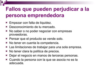 Fallos que pueden perjudicar a la 
persona emprendedora 
Empezar con falta de liquidez. 
Desconocimiento de tu mercado. 
No saber o no poder negociar con empresas 
proveedoras. 
Pensar que el producto se vende solo. 
No tener en cuenta la competencia. 
Las limitaciones de trabajar para una sola empresa. 
No tener clara la política de precios. 
Dejar el negocio en manos de terceras personas. 
Cuando la persona con la que se asocia no es la 
adecuada. 
 