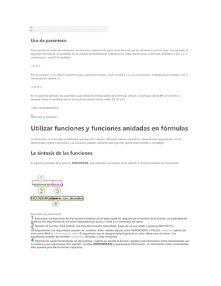 >=
<>


Uso de paréntesis

Para cambiar el orden de evaluación, escriba entre paréntesis la parte de la fórmula que se calculará en primer lugar. Por ejemplo, la
siguiente fórmula da un resultado de 11 porque Excel efectúa la multiplicación antes que la suma. La fórmula multiplica 2 por 3 y, a
continuación, suma 5 al resultado.


=5+2*3


Por el contrario, si se utilizan paréntesis para cambiar la sintaxis, Excel sumará 5 y 2 y, a continuación, multiplicará el resultado por 3,
con lo que se obtiene 21.


=(5+2)*3


En el siguiente ejemplo, los paréntesis que rodean la primera parte de la fórmula indican a Excel que calcule B4+25 primero y
después divida el resultado por la suma de los valores de las celdas D5, E5 y F5.


=(B4+25)/SUMA(D5:F5)


     VOLVER AL PRINCIPIO




Utilizar funciones y funciones anidadas en fórmulas
Las funciones son fórmulas predefinidas que ejecutan cálculos utilizando valores específicos, denominados argumentos, en un
determinado orden o estructura. Las funciones pueden utilizarse para ejecutar operaciones simples o complejas.



La sintaxis de las funciones
El siguiente ejemplo de la función REDONDEAR, que redondea un número de la celda A10, ilustra la sintaxis de una función.




Estructura de una función
   Estructura. La estructura de una función comienza por el signo igual (=), seguido por el nombre de la función, un paréntesis de
apertura, los argumentos de la función separados por punto y coma y un paréntesis de cierre.
      Nombre de función. Para obtener una lista de funciones disponibles, haga clic en una celda y presione MAYÚS+F3.
    Argumentos. Los argumentos pueden ser números, texto, valores lógicos como VERDADERO o FALSO, matrices, valores de
error como #N/A o referencias de celda. El argumento que se designe deberá generar un valor válido para el mismo. Los
argumentos pueden ser también constantes, fórmulas u otras funciones.
    Información sobre herramientas de argumentos. Cuando se escribe la función, aparece una información sobre herramientas con
su sintaxis y sus argumentos. Por ejemplo, escriba =REDONDEAR( y aparecerá la información. La información sobre herramientas
sólo aparece para las funciones integradas.
 