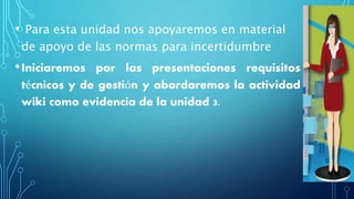 • Para esta unidad nos apoyaremos en material
de apoyo de las normas para incertidumbre
•Iniciaremos por las presentaciones requisitos
técnicos y de gestión y abordaremos la actividad
wiki como evidencia de la unidad 3.
