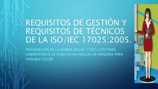 REQUISITOS DE GESTIÓN Y
REQUISITOS DE TÉCNICOS
DE LA ISO/IEC 17025;2005.
TRIADIZACIÓN DE LA NORMA ISO/IEC 17025;2205 PARA
LABORATORIOS DE ENSAYOS EN HUELLAS DE MÁQUINA PARA
VARIABLE COLOR
 