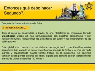 Entonces qué debo hacer
  Segundo?.

Después de haber actualizado la ficha.
2. INGRESAR AL CURSO.

Todo el curso se desarrollará a través de una Plataforma (o programa) llamado
Blackboard. Desde allí nos comunicaremos con nuestros compañeros y con
nuestro instructor, realizaremos las actividades del curso y nos enteraremos de las
calificaciones.

Esta plataforma cuenta con un sistema de seguimiento que identifica cuales
aprendices han entrado al curso, identificando además la fecha y la hora de cada
ingreso y especificando cuanto tiempo trabajó en la plataforma. (un aprendiz
también puede perder el curso por fallas, si pasa una semana con un ingreso menor
al 60% de visitas esperadas “12 horas”)
 