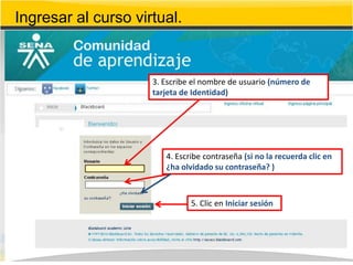 Ingresar al curso virtual.


                     3. Escribe el nombre de usuario (número de
                     tarjeta de Identidad)




                        4. Escribe contraseña (si no la recuerda clic en
                        ¿ha olvidado su contraseña? )



                               5. Clic en Iniciar sesión
 