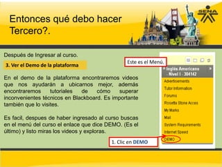 Entonces qué debo hacer
  Tercero?.

Después de Ingresar al curso.
                                               Este es el Menú.
3. Ver el Demo de la plataforma

En el demo de la plataforma encontraremos videos
que nos ayudarán a ubicarnos mejor, además
encontraremos      tutoriales de    cómo     superar
inconvenientes técnicos en Blackboard. Es importante
también que lo visites.

Es facil, despues de haber ingresado al curso buscas
en el menú del curso el enlace que dice DEMO. (Es el
último) y listo miras los videos y exploras.
                                         1. Clic en DEMO
 