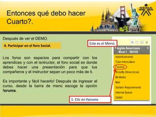 Entonces qué debo hacer
  Cuarto?.

Después de ver el DEMO.
                                                  Este es el Menú.
4. Participar en el foro Social.


Los foros son espacios para compartir con los
aprendices y con el isntructor, el foro social es donde
debes hacer una presentación para que tus
compañeros y el instructor sepan un poco más de ti.

Es importante y fácil hacerlo! Después de ingresar al
curso, desde la barra de menú escoge la opción
forums.

                                       1. Clic en Forums
 