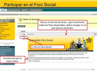 Participar en el Foro Social.


                              Éste es el área de los foros, aquí encontrarás
                             todos los foros disponibles, debes escoger en el
                                          que quieras participar.




                     2. Clic en Foro Social



Lee bien de qué se
   trata el foro.
 