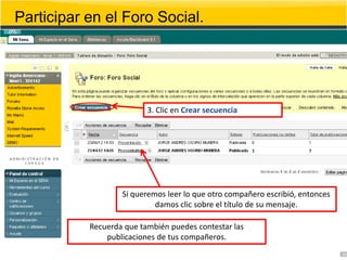 Participar en el Foro Social.




                          3. Clic en Crear secuencia




                   Si queremos leer lo que otro compañero escribió, entonces
                            damos clic sobre el título de su mensaje.

           Recuerda que también puedes contestar las
               publicaciones de tus compañeros.
 