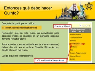 Entonces qué debo hacer
  Quinto?

Después de participar en el foro.
                                                      Este es el Menú.
5. Iniciar Actividades Rosetta Stone

Recuerden que en este curso las actividades para
aprender inglés se realizan en un software especial
llamado Rosetta Stone.

Para acceder a estas actividades (o a este sfotware)
debes dar clic en el enlace Rosetta Stone Acces,
desde el menú del curso.

Luego sigue las instrucciones.
                                  1. Clic en Rosetta Stone Acces
 
