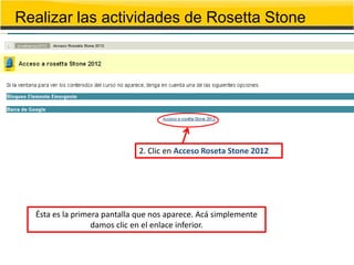 Realizar las actividades de Rosetta Stone




                             2. Clic en Acceso Roseta Stone 2012




  Ésta es la primera pantalla que nos aparece. Acá simplemente
                  damos clic en el enlace inferior.
 