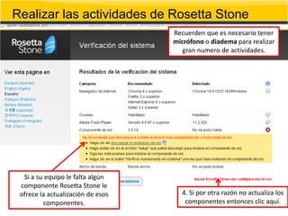 Realizar las actividades de Rosetta Stone
                                   Recuerden que es necesario tener
                                   micrófono o diadema para realizar
                                      gran numero de actividades.




  Si a su equipo le falta algún
 componente Rosetta Stone le
 ofrece la actualización de esos     4. Si por otra razón no actualiza los
         componentes.                 componentes entonces clic aquí.
 